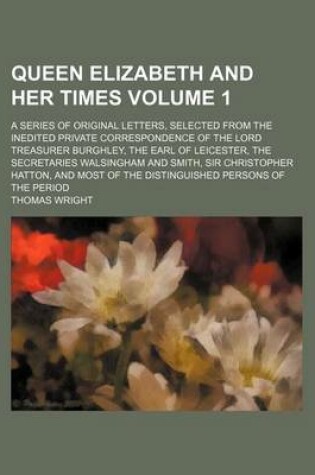 Cover of Queen Elizabeth and Her Times Volume 1; A Series of Original Letters, Selected from the Inedited Private Correspondence of the Lord Treasurer Burghley, the Earl of Leicester, the Secretaries Walsingham and Smith, Sir Christopher Hatton, and Most of the Dis