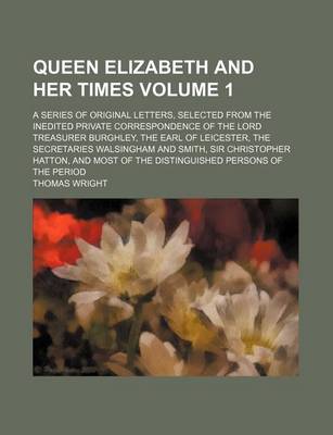 Book cover for Queen Elizabeth and Her Times Volume 1; A Series of Original Letters, Selected from the Inedited Private Correspondence of the Lord Treasurer Burghley, the Earl of Leicester, the Secretaries Walsingham and Smith, Sir Christopher Hatton, and Most of the Dis