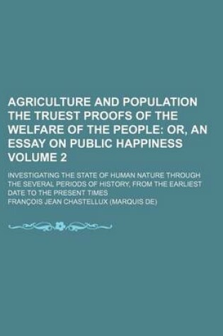 Cover of Agriculture and Population the Truest Proofs of the Welfare of the People Volume 2; Or, an Essay on Public Happiness. Investigating the State of Human Nature Through the Several Periods of History, from the Earliest Date to the Present Times