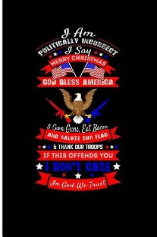 Cover of I Am Politically Incorrect I Say Merry Christmas God Bless America I Own Guns, Eat Bacon and Salute Our Flag & Thank Our Troops If This Offends You I Don't Care in God We Trust