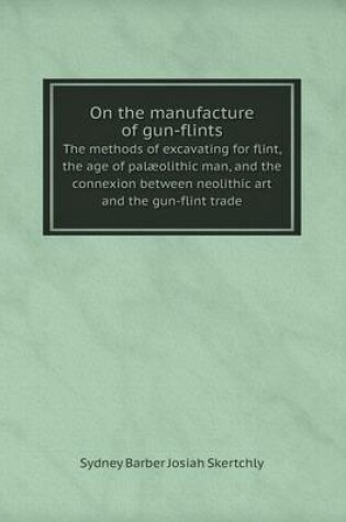 Cover of On the manufacture of gun-flints The methods of excavating for flint, the age of palæolithic man, and the connexion between neolithic art and the gun-flint trade