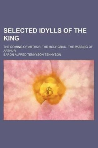 Cover of Selected Idylls of the King; The Coming of Arthur, the Holy Grail, the Passing of Arthur