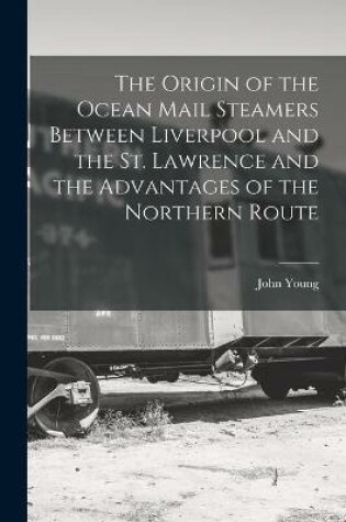 Cover of The Origin of the Ocean Mail Steamers Between Liverpool and the St. Lawrence and the Advantages of the Northern Route [microform]