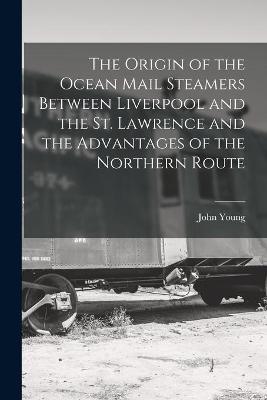 Book cover for The Origin of the Ocean Mail Steamers Between Liverpool and the St. Lawrence and the Advantages of the Northern Route [microform]