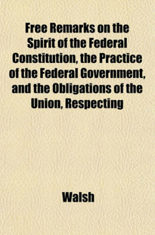 Cover of Free Remarks on the Spirit of the Federal Constitution, the Practice of the Federal Government, and the Obligations of the Union, Respecting