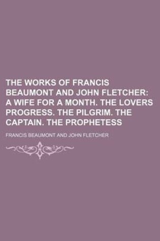Cover of The Works of Francis Beaumont and John Fletcher; A Wife for a Month. the Lovers Progress. the Pilgrim. the Captain. the Prophetess