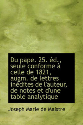 Cover of Du Pape. 25. D., Seule Conforme Celle de 1821, Augm. de Lettres in Dites de L'Auteur, de Notes Et