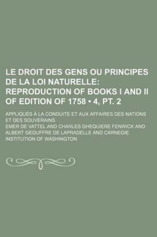 Cover of Le Droit Des Gens Ou Principes de La Loi Naturelle (4, PT. 2); Reproduction of Books I and II of Edition of 1758. Appliques a la Conduite Et Aux Affa