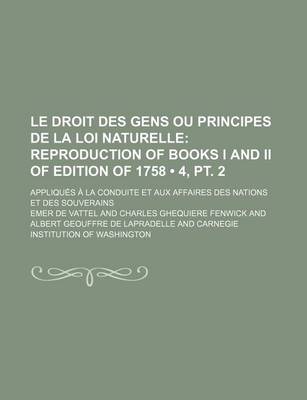 Book cover for Le Droit Des Gens Ou Principes de La Loi Naturelle (4, PT. 2); Reproduction of Books I and II of Edition of 1758. Appliques a la Conduite Et Aux Affa