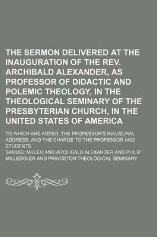 Cover of The Sermon Delivered at the Inauguration of the REV. Archibald Alexander, as Professor of Didactic and Polemic Theology, in the Theological Seminary of the Presbyterian Church, in the United States of America; To Which Are Added, the Professor's Inaugural