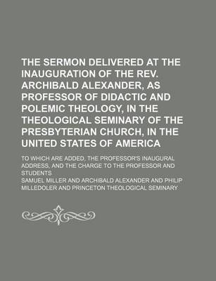 Book cover for The Sermon Delivered at the Inauguration of the REV. Archibald Alexander, as Professor of Didactic and Polemic Theology, in the Theological Seminary of the Presbyterian Church, in the United States of America; To Which Are Added, the Professor's Inaugural