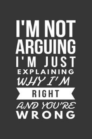 Cover of Im Not Arguing Im Just Explaining Why Im Right And Youre Wrong Notebook