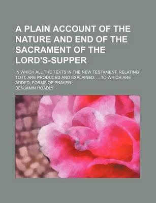 Book cover for A Plain Account of the Nature and End of the Sacrament of the Lord's-Supper; In Which All the Texts in the New Testament, Relating to It, Are Produced and Explained to Which Are Added, Forms of Prayer