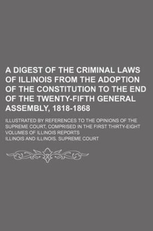 Cover of A Digest of the Criminal Laws of Illinois from the Adoption of the Constitution to the End of the Twenty-Fifth General Assembly, 1818-1868; Illustrated by References to the Opinions of the Supreme Court, Comprised in the First Thirty-Eight Volumes of Illinoi