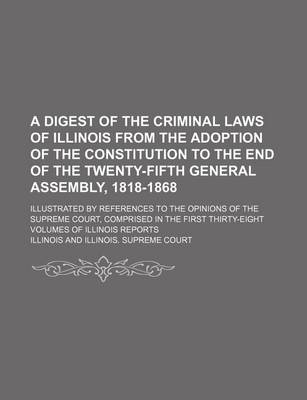 Book cover for A Digest of the Criminal Laws of Illinois from the Adoption of the Constitution to the End of the Twenty-Fifth General Assembly, 1818-1868; Illustrated by References to the Opinions of the Supreme Court, Comprised in the First Thirty-Eight Volumes of Illinoi