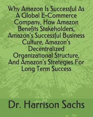 Book cover for Why Amazon Is Successful As A Global E-Commerce Company, How Amazon Benefits Stakeholders, Amazon's Successful Business Culture, Amazon's Decentralized Organizational Structure, And Amazon's Strategies For Long Term Success