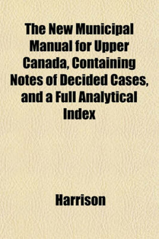 Cover of The New Municipal Manual for Upper Canada, Containing Notes of Decided Cases, and a Full Analytical Index