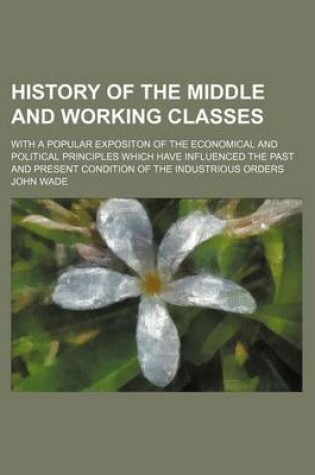 Cover of History of the Middle and Working Classes; With a Popular Expositon of the Economical and Political Principles Which Have Influenced the Past and Present Condition of the Industrious Orders