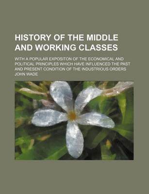 Book cover for History of the Middle and Working Classes; With a Popular Expositon of the Economical and Political Principles Which Have Influenced the Past and Present Condition of the Industrious Orders