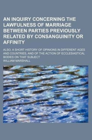 Cover of An Inquiry Concerning the Lawfulness of Marriage Between Parties Previously Related by Consanguinity or Affinity; Also, a Short History of Opinions in Different Ages and Countries, and of the Action of Ecclesiastical Bodies on That Subject