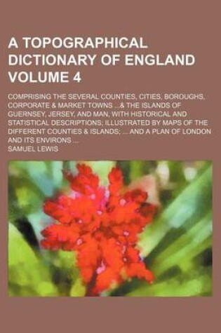 Cover of A Topographical Dictionary of England Volume 4; Comprising the Several Counties, Cities, Boroughs, Corporate & Market Towns ...& the Islands of Guernsey, Jersey, and Man, with Historical and Statistical Descriptions; Illustrated by Maps of the Different C