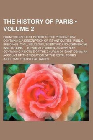 Cover of The History of Paris (Volume 2); From the Earliest Period to the Present Day Containing a Description of Its Antiquities, Public Buildings, Civil, Religious, Scientific and Commercial Institutions to Which Is Added, an Appendix Containing a Notice of the