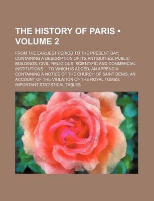 Book cover for The History of Paris (Volume 2); From the Earliest Period to the Present Day Containing a Description of Its Antiquities, Public Buildings, Civil, Religious, Scientific and Commercial Institutions to Which Is Added, an Appendix Containing a Notice of the