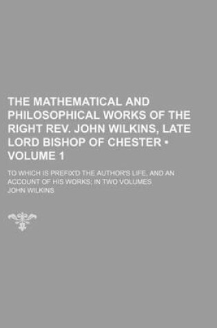 Cover of The Mathematical and Philosophical Works of the Right REV. John Wilkins, Late Lord Bishop of Chester (Volume 1 ); To Which Is Prefix'd the Author's Life, and an Account of His Works in Two Volumes