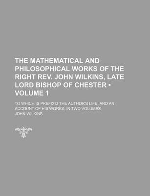 Book cover for The Mathematical and Philosophical Works of the Right REV. John Wilkins, Late Lord Bishop of Chester (Volume 1 ); To Which Is Prefix'd the Author's Life, and an Account of His Works in Two Volumes