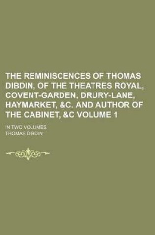 Cover of The Reminiscences of Thomas Dibdin, of the Theatres Royal, Covent-Garden, Drury-Lane, Haymarket, &C. and Author of the Cabinet, &C Volume 1; In Two Volumes
