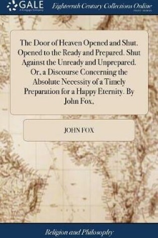 Cover of The Door of Heaven Opened and Shut. Opened to the Ready and Prepared. Shut Against the Unready and Unprepared. Or, a Discourse Concerning the Absolute Necessity of a Timely Preparation for a Happy Eternity. by John Fox,