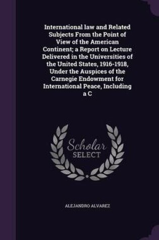 Cover of International Law and Related Subjects from the Point of View of the American Continent; A Report on Lecture Delivered in the Universities of the United States, 1916-1918, Under the Auspices of the Carnegie Endowment for International Peace, Including A C