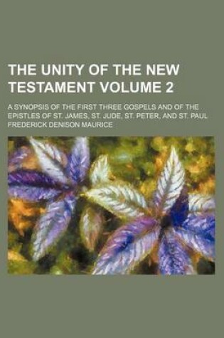Cover of The Unity of the New Testament Volume 2; A Synopsis of the First Three Gospels and of the Epistles of St. James, St. Jude, St. Peter, and St. Paul