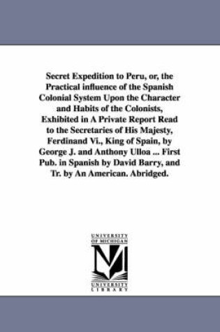 Cover of Secret Expedition to Peru, or, the Practical influence of the Spanish Colonial System Upon the Character and Habits of the Colonists, Exhibited in A Private Report Read to the Secretaries of His Majesty, Ferdinand Vi., King of Spain, by George J. and Antho