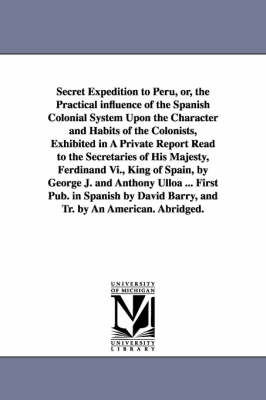Book cover for Secret Expedition to Peru, or, the Practical influence of the Spanish Colonial System Upon the Character and Habits of the Colonists, Exhibited in A Private Report Read to the Secretaries of His Majesty, Ferdinand Vi., King of Spain, by George J. and Antho