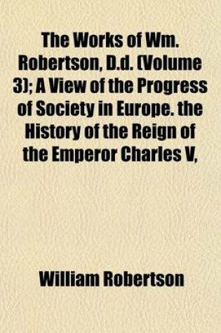Cover of The Works of Wm. Robertson, D.D. (Volume 3); A View of the Progress of Society in Europe. the History of the Reign of the Emperor Charles V, Books I-IV