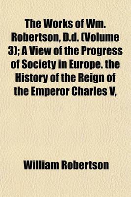 Book cover for The Works of Wm. Robertson, D.D. (Volume 3); A View of the Progress of Society in Europe. the History of the Reign of the Emperor Charles V, Books I-IV