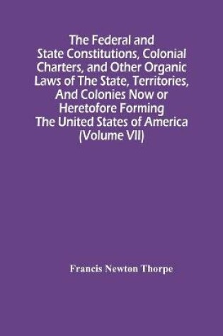 Cover of The Federal And State Constitutions, Colonial Charters, And Other Organic Laws Of The State, Territories, And Colonies Now Or Heretofore Forming The United States Of America (Volume Vii)