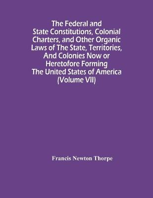 Book cover for The Federal And State Constitutions, Colonial Charters, And Other Organic Laws Of The State, Territories, And Colonies Now Or Heretofore Forming The United States Of America (Volume Vii)