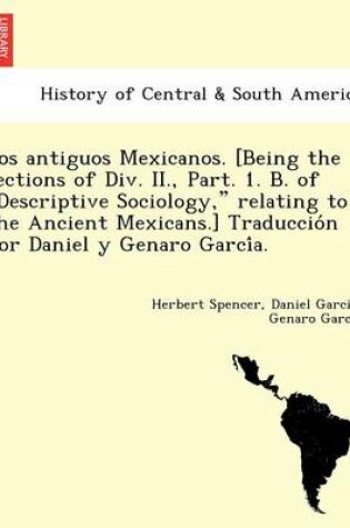 Cover of Los Antiguos Mexicanos. [Being the Sections of DIV. II., Part. 1. B. of Descriptive Sociology, Relating to the Ancient Mexicans.] Traduccio N Por Daniel y Genaro Garci A.