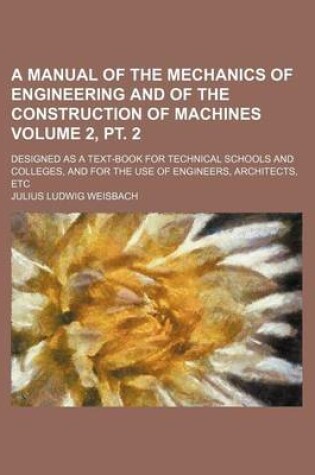 Cover of A Manual of the Mechanics of Engineering and of the Construction of Machines Volume 2, PT. 2; Designed as a Text-Book for Technical Schools and Colleges, and for the Use of Engineers, Architects, Etc