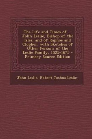 Cover of The Life and Times of ... John Leslie, Bishop of the Isles, and of Raphoe and Clogher. with Sketches of Other Persons of the Leslie Family, 1525-1675