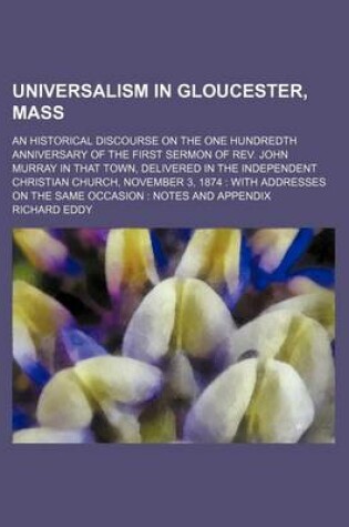 Cover of Universalism in Gloucester, Mass; An Historical Discourse on the One Hundredth Anniversary of the First Sermon of REV. John Murray in That Town, Delivered in the Independent Christian Church, November 3, 1874 with Addresses on the Same Occasion Notes and