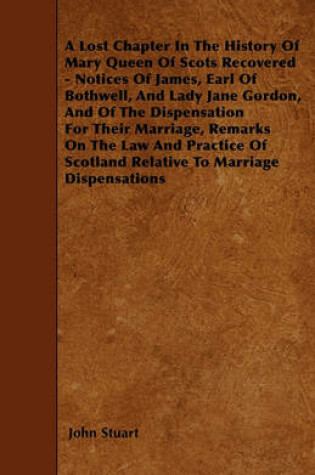 Cover of A Lost Chapter In The History Of Mary Queen Of Scots Recovered - Notices Of James, Earl Of Bothwell, And Lady Jane Gordon, And Of The Dispensation For Their Marriage, Remarks On The Law And Practice Of Scotland Relative To Marriage Dispensations