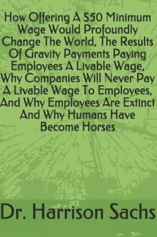 Cover of How Offering A $50 Minimum Wage Would Profoundly Change The World, The Results Of Gravity Payments Paying Employees A Livable Wage, Why Companies Will Never Pay A Livable Wage To Employees, And Why Employees Are Extinct And Why Humans Have Become Horses