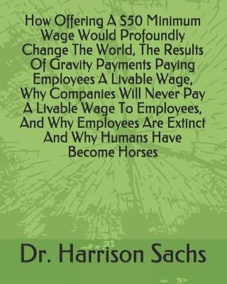 Book cover for How Offering A $50 Minimum Wage Would Profoundly Change The World, The Results Of Gravity Payments Paying Employees A Livable Wage, Why Companies Will Never Pay A Livable Wage To Employees, And Why Employees Are Extinct And Why Humans Have Become Horses