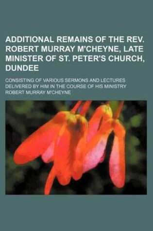 Cover of Additional Remains of the REV. Robert Murray M'Cheyne, Late Minister of St. Peter's Church, Dundee; Consisting of Various Sermons and Lectures Delivered by Him in the Course of His Ministry