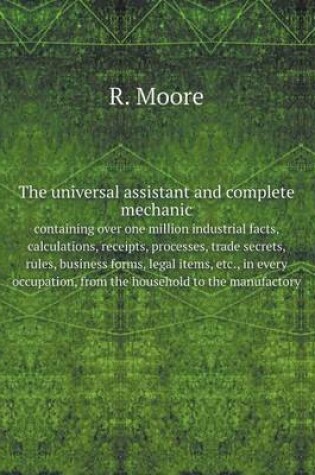 Cover of The universal assistant and complete mechanic, containing over one million industrial facts, calculations, receipts, processes, trade secrets, rules, business forms, legal items, etc., in every occupation, from the household to the manufactory