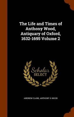Book cover for The Life and Times of Anthony Wood, Antiquary of Oxford, 1632-1695 Volume 2