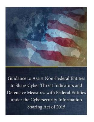 Book cover for Guidance to Assist Non-Federal Entities to Share Cyber Threat Indicators and Defensive Measures with Federal Entities under the Cybersecurity Information Sharing Act of 2015
